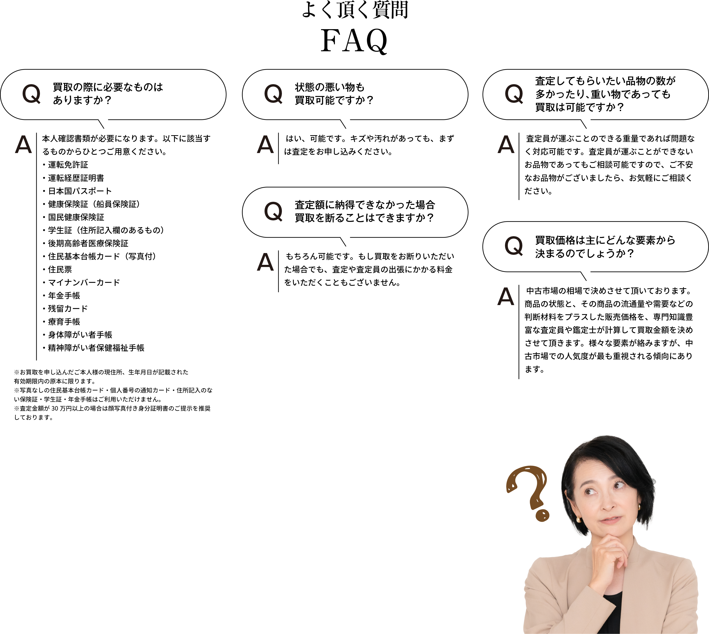 よく頂く質問 買取の際に必要なものはありますか？ 本人確認書類が必要になります。以下に該当するものからひとつご用意ください。・運転免許証・運転経歴証明書・日本国パスポート・健康保険証(船員保険証)・国民健康保険証・学生証(住所記入欄のあるもの)・後期高齢者医療保険証・住民基本台帳カード(写真付)・住民票・マイナンバーカード・年金手帳・残留カード・療育手帳・身体障がい者手帳・精神障がい者保健福祉手帳 ※お買取を申し込んだご本人様の現住所、生年月日が記載された有効期限内の原本に限ります。※住民票・写真なしの住民基本台帳カード・個人番号の通知カード・住所記入のない保険証・学生証・年金手帳はご利用いただけません。※査定額が30万円以上の場合は顔写真付き身分証明書のご提示を推奨しております。 状態の悪いレコードも買取可能ですか？ はい、可能です。シミや汚れがあっても、まずは査定をお申し込みください。 査定額に納得できなかった場合、買取を断ることはできますか？ もちろん可能です。もし買取をお断りいただいた場合でも、査定や査定員の出張にかかる料金をいただくこともございません。査定してもらいたい品物の数が多かったり、重いものであっても買取は可能ですか？ 査定員が運ぶことのできる重量であれば問題なく対応可能です。査定員が運ぶことができないお品物であってもご相談可能ですので、ご不安なお品物がございましたら、お気軽にご相談ください。 買取価格は主にどんな要素から決まるのでしょうか？ 中古市場の相場で決めさせて頂いております。商品の状態と、その商品の流通量や需要などの判断材料をプラスした販売価格を、専門知識豊富な査定員や鑑定士が計算して買取金額を決めさせて頂きます。様々な要素が絡みますが、中古市場での人気度が最も重視される傾向にあります。