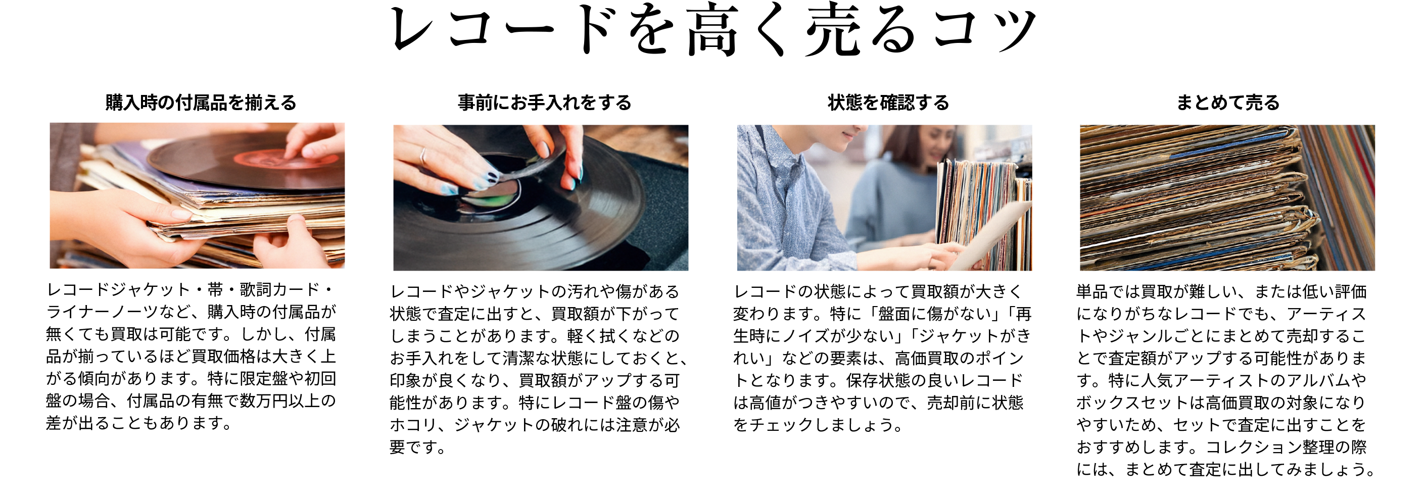 高価買取になりやすいレコードは 付属品が揃っているほど買取価格は大きく上がる傾向があります。また軽く拭くなどのお手入れをして清潔な状態にしておくと査定時の印象が良くなり、買取額がアップする可能性があります。特にレコード盤の傷やホコリ、ジャケットの破れには注意が必要です。単品では買取が難しい、または低い評価になりがちなレコードでも、アーティストやジャンルごとにまとめて売却することで査定額がアップする可能性があります。